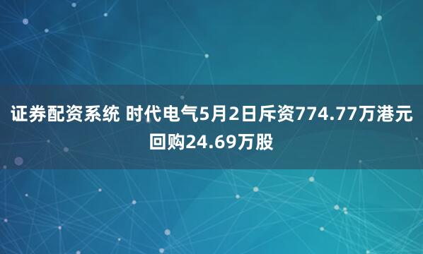 证券配资系统 时代电气5月2日斥资774.77万港元回购24.69万股