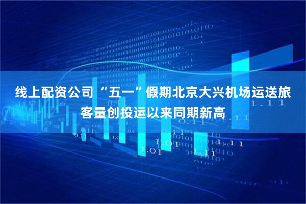 线上配资公司 “五一”假期北京大兴机场运送旅客量创投运以来同期新高