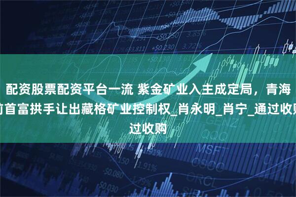 配资股票配资平台一流 紫金矿业入主成定局，青海前首富拱手让出藏格矿业控制权_肖永明_肖宁_通过收购