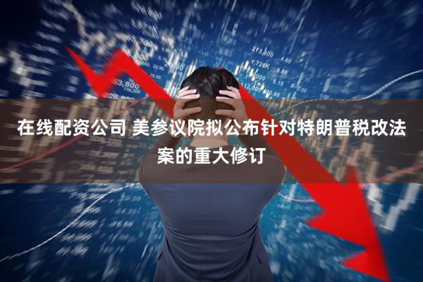 在线配资公司 美参议院拟公布针对特朗普税改法案的重大修订