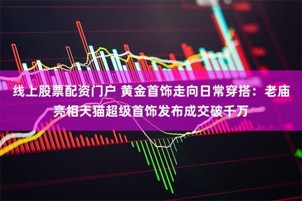 线上股票配资门户 黄金首饰走向日常穿搭：老庙亮相天猫超级首饰发布成交破千万