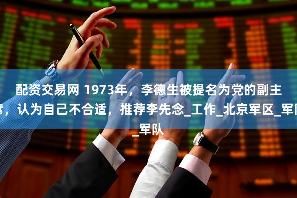 配资交易网 1973年，李德生被提名为党的副主席，认为自己不合适，推荐李先念_工作_北京军区_军队