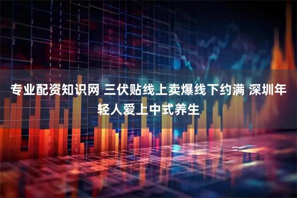 专业配资知识网 三伏贴线上卖爆线下约满 深圳年轻人爱上中式养生
