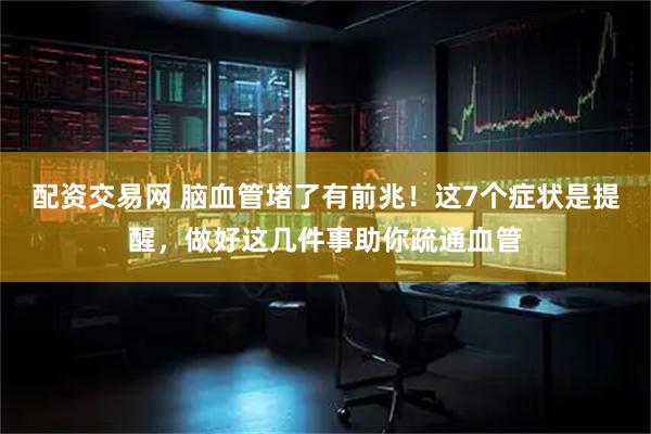配资交易网 脑血管堵了有前兆！这7个症状是提醒，做好这几件事助你疏通血管