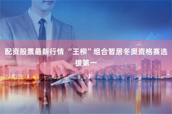 配资股票最新行情 “王柳”组合暂居冬奥资格赛选拔第一