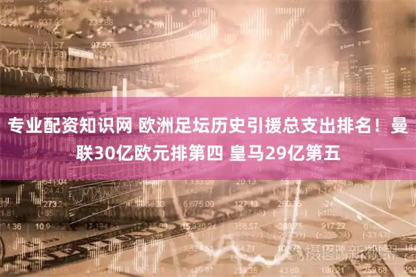 专业配资知识网 欧洲足坛历史引援总支出排名！曼联30亿欧元排第四 皇马29亿第五