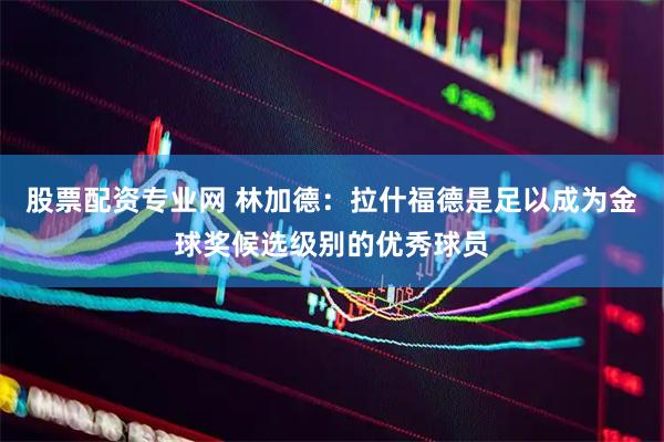 股票配资专业网 林加德：拉什福德是足以成为金球奖候选级别的优秀球员