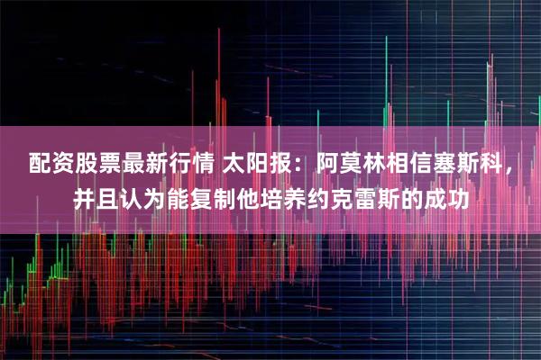 配资股票最新行情 太阳报：阿莫林相信塞斯科，并且认为能复制他培养约克雷斯的成功
