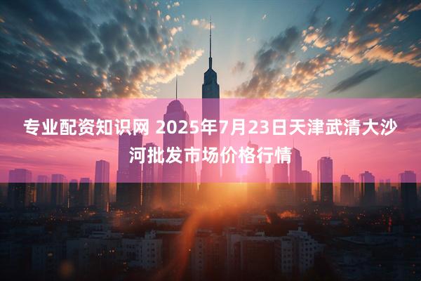专业配资知识网 2025年7月23日天津武清大沙河批发市场价格行情