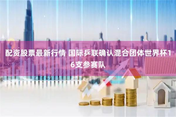 配资股票最新行情 国际乒联确认混合团体世界杯16支参赛队