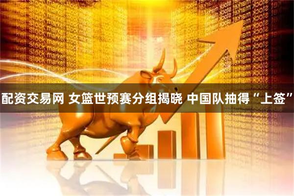 配资交易网 女篮世预赛分组揭晓 中国队抽得“上签”