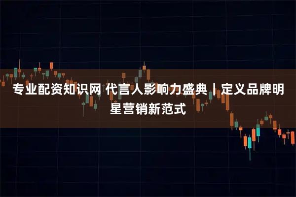 专业配资知识网 代言人影响力盛典｜定义品牌明星营销新范式