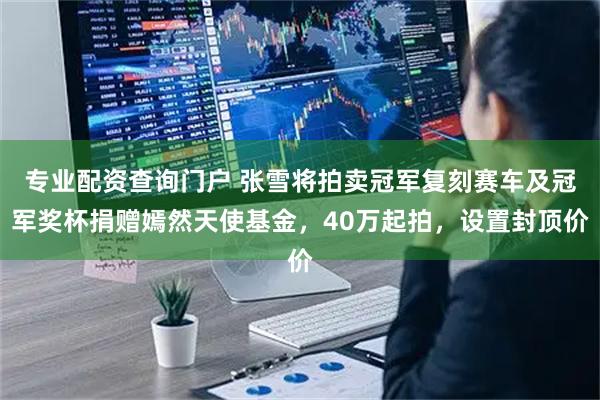 专业配资查询门户 张雪将拍卖冠军复刻赛车及冠军奖杯捐赠嫣然天使基金,40万起拍,设置封顶价