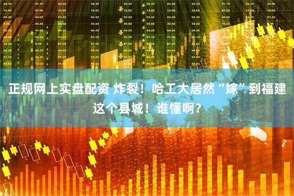 正规网上实盘配资 炸裂！哈工大居然“嫁”到福建这个县城！谁懂啊？